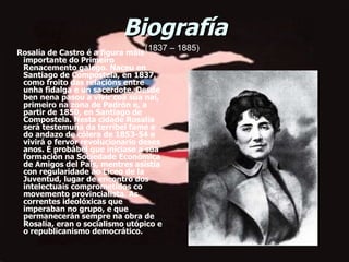 Biografía       Rosalía de Castro é a figura máis importante do Primeiro Renacemento galego. Naceu en Santiago de Compostela, en 1837, como froito das relacións entre unha fidalga e un sacerdote. Desde ben nena pasou a vivir coa súa nai, primeiro na zona de Padrón e, a partir de 1850, en Santiago de Compostela. Nesta cidade Rosalía será testemuña da terríbel fame e do andazo de cólera de 1853-54 e vivirá o fervor revolucionario deses anos. É probábel que iniciase a súa formación na Sociedade Económica de Amigos del País, mentres asistía con regularidade ao Liceo de la Juventud, lugar de encontro dos intelectuais comprometidos co movemento provincialista. As correntes ideolóxicas que imperaban no grupo, e que permanecerán sempre na obra de Rosalía, eran o socialismo utópico e o republicanismo democrático.  (1837 – 1885) 