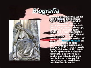 Biografía        Posibelmente non fose casual que a marcha de Rosalía a Madrid, en 1856, coincidise coas represalias contra os participantes no Banquete de Conxo, organizado polo grupo do que ela formaba parte, aínda que o máis probábel é que se desprazase á Corte coa intención de se dedicar profesionalmente á escrita. Alí casou con  Manuel Murguía  en 1858 e publicou as súas primeiras obras: o poemario  La Flor  (1857) e mais a novela  La hija del mar  (1859). Nesta última aparece xa a Rosalía feminista, a escritora que, dentro dos estreitos límites que lle impón a época, fai unha alegación en defensa dos dereitos da muller. 