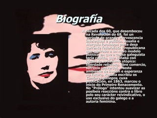 Biografía       A década dos 60, que desembocou na Revolución do 68, foi un período de grande efervescencia intelectual e política. Rosalía e Murguía formaban parte desa corrente federalista e republicana que aspiraba a un novo modelo político en que a causa galeguista tería cabida, que soñaba con ideais do socialismo utópico: liberdade relixiosa, libre comercio, sufraxio universal... Neste ambiente de ilusión e esperanza no futuro, Rosalía escribiu os  Cantares gallegos , cuxa publicación, en 1863, marcou o inicio do Primeiro Renacemento. No "Prólogo" intentou suavizar as posíbeis reaccións contra o libro polo seu carácter reivindicativo, o uso exclusivo do galego e a autoría feminina. 