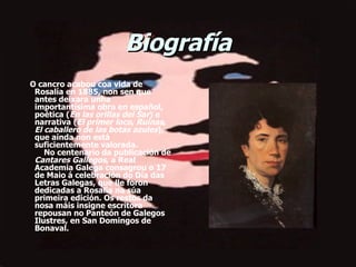 Biografía       O cancro acabou coa vida de Rosalía en 1885, non sen que antes deixara unha importantísima obra en español, poética ( En las orillas del Sar ) e narrativa ( El primer loco ,  Ruinas ,  El caballero de las botas azules ), que aínda non está suficientemente valorada.     No centenario da publicación de  Cantares Gallegos , a Real Academia Galega consagrou o 17 de Maio á celebración do Día das Letras Galegas, que lle foron dedicadas a Rosalía na súa primeira edición. Os restos da nosa máis insigne escritora repousan no Panteón de Galegos Ilustres, en San Domingos de Bonaval. 