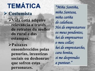 Vida cotiá adquire
relevancia a través
de retratos da muller
do rural e das
estampas.
Paisaxes
ensombrecidos polas
penurias, inxustizas
sociais ou deshonras
que sofren estes
personaxes.
“Miña Santiña,
miña Santasa,
miña cariña
de calabasa.
Hei de emprestarvos
os meus pendentes,
hei de empresarvos
o meu collar;
hei de emprestarcho,
cara bonita,
si me desprendes
a puntear.”
 