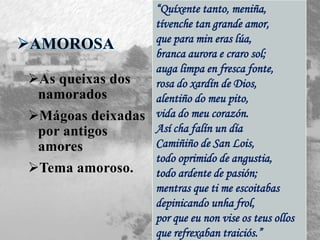 As queixas dos
namorados
Mágoas deixadas
por antigos
amores
Tema amoroso.
“Quíxente tanto, meniña,
tívenche tan grande amor,
que para min eras lúa,
branca aurora e craro sol;
auga limpa en fresca fonte,
rosa do xardín de Dios,
alentiño do meu pito,
vida do meu corazón.
Así cha falín un día
Camiñiño de San Lois,
todo oprimido de angustia,
todo ardente de pasión;
mentras que ti me escoitabas
depinicando unha frol,
por que eu non vise os teus ollos
que refrexaban traiciós.”
 