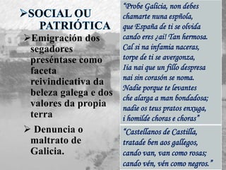 Emigración dos
segadores
preséntase como
faceta
reivindicativa da
beleza galega e dos
valores da propia
terra
 Denuncia o
maltrato de
Galicia.
“Castellanos de Castilla,
tratade ben aos gallegos,
cando van, van como rosas;
cando vén, vén como negros.”
“Probe Galicia, non debes
chamarte nuna espñola,
que España de ti se olvida
cando eres ¿ai! Tan hermosa.
Cal si na infamia naceras,
torpe de ti se avergonza,
Iia nai que un fillo despresa
nai sin corasón se noma.
Nadie porque te levantes
che alarga a man bondadosa;
nadie os teus pratos enxuga,
i homilde choras e choras”
 