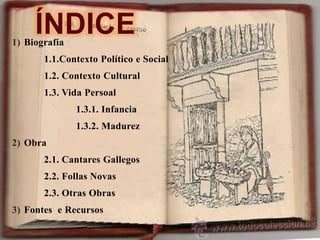 ÍNDICE
1) Biografía
1.1.Contexto Político e Social
1.2. Contexto Cultural
1.3. Vida Persoal
1.3.1. Infancia
1.3.2. Madurez
2) Obra
2.1. Cantares Gallegos
2.2. Follas Novas
2.3. Otras Obras
3) Fontes e Recursos
 