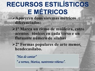 Aparecen dous sistemas métricos
diferenciados:
1º Marca un ritmo de muiñeira, catro
acentos tónicos en cada verso e un
flutuante número de sílabas
2º Formas populares de arte menor,
hendecasílabo.
”Has de cantar”
” a vernos, Marica, nantronte viñeras”.
 
