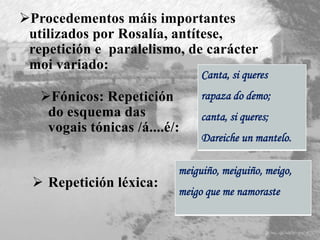Fónicos: Repetición
do esquema das
vogais tónicas /á....é/:
Canta, si queres
rapaza do demo;
canta, si queres;
Dareiche un mantelo.
 Repetición léxica:
meiguiño, meiguiño, meigo,
meigo que me namoraste
Procedementos máis importantes
utilizados por Rosalía, antítese,
repetición e paralelismo, de carácter
moi variado:
 