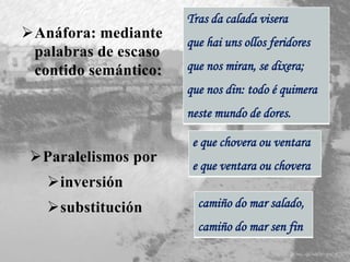 Anáfora: mediante
palabras de escaso
contido semántico:
Tras da calada visera
que hai uns ollos feridores
que nos miran, se dixera;
que nos din: todo é quimera
neste mundo de dores.
Paralelismos por
inversión
substitución
e que chovera ou ventara
e que ventara ou chovera
camiño do mar salado,
camiño do mar sen fin
 