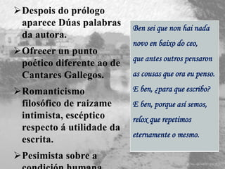 Despois do prólogo
aparece Dúas palabras
da autora.
Ofrecer un punto
poético diferente ao de
Cantares Gallegos.
Romanticismo
filosófico de raizame
intimista, escéptico
respecto á utilidade da
escrita.
Pesimista sobre a
Ben sei que non hai nada
novo en baixo do ceo,
que antes outros pensaron
as cousas que ora eu penso.
E ben, ¿para que escribo?
E ben, porque así semos,
relox que repetimos
eternamente o mesmo.
 