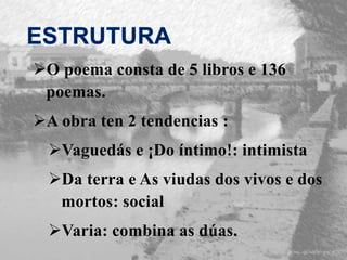 O poema consta de 5 libros e 136
poemas.
A obra ten 2 tendencias :
Vaguedás e ¡Do íntimo!: intimista
Da terra e As viudas dos vivos e dos
mortos: social
Varia: combina as dúas.
 