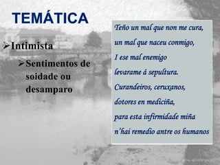 Intimista
Sentimentos de
soidade ou
desamparo
Teño un mal que non me cura,
un mal que naceu conmigo,
I ese mal enemigo
levarame á sepultura.
Curandeiros, ceruxanos,
dotores en mediciña,
para esta infirmidade miña
n’hai remedio antre os humanos
 