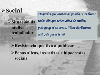 Social
Resistencia que tivo a publicar
Penas alleas, inxustizas e hipocresías
sociais
Daquelas que cantan as pombas i as frores
todos din que teñen alma de muller,
pois qu qe n’as conto, Virxe da Paloma,
¡ai!, ¿de que a terei?
Situación da
muller
traballador
a
 