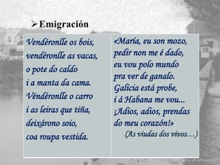 Vendéronlle os bois,
vendéronlle as vacas,
o pote do caldo
i a manta da cama.
Véndéronlle o carro
i as leiras que tiña,
deixárono soio,
coa roupa vestida.
«María, eu son mozo,
pedir non me é dado,
eu vou polo mundo
pra ver de ganalo.
Galicia está probe,
i á Habana me vou...
¡Adios, adios, prendas
do meu corazón!»
Emigración
 