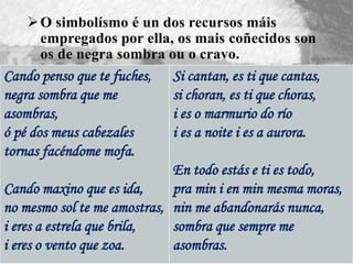 O simbolísmo é un dos recursos máis
empregados por ella, os mais coñecidos son
os de negra sombra ou o cravo.
Cando penso que te fuches,
negra sombra que me
asombras,
ó pé dos meus cabezales
tornas facéndome mofa.
Cando maxino que es ida,
no mesmo sol te me amostras,
i eres a estrela que brila,
i eres o vento que zoa.
Si cantan, es ti que cantas,
si choran, es ti que choras,
i es o marmurio do río
i es a noite i es a aurora.
En todo estás e ti es todo,
pra min i en min mesma moras,
nin me abandonarás nunca,
sombra que sempre me
asombras.
 