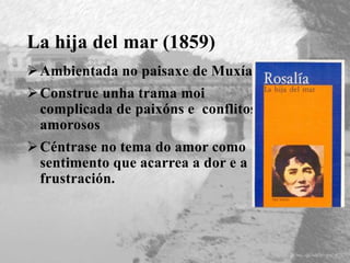 La hija del mar (1859)
Ambientada no paisaxe de Muxía
Construe unha trama moi
complicada de paixóns e conflitos
amorosos
Céntrase no tema do amor como
sentimento que acarrea a dor e a
frustración.
 