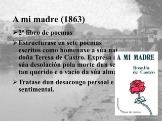 A mi madre (1863)
2º libro de poemas
Estructurase en sete poemas
escritos como homenaxe a súa nai
doña Teresa de Castro. Expresa a
súa desolación pola morte dun ser
tan querido e o vacío da súa alma.
Tratase dun desacougo persoal e
sentimental.
 
