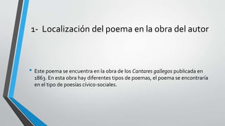 1- Localización del poema en la obra del autor
• Este poema se encuentra en la obra de los Cantares gallegos publicada en
1863. En esta obra hay diferentes tipos de poemas, el poema se encontraría
en el tipo de poesías cívico-sociales.
 
