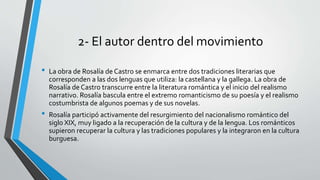 2- El autor dentro del movimiento
• La obra de Rosalía de Castro se enmarca entre dos tradiciones literarias que
corresponden a las dos lenguas que utiliza: la castellana y la gallega. La obra de
Rosalía de Castro transcurre entre la literatura romántica y el inicio del realismo
narrativo. Rosalía bascula entre el extremo romanticismo de su poesía y el realismo
costumbrista de algunos poemas y de sus novelas.
• Rosalía participó activamente del resurgimiento del nacionalismo romántico del
siglo XIX, muy ligado a la recuperación de la cultura y de la lengua. Los románticos
supieron recuperar la cultura y las tradiciones populares y la integraron en la cultura
burguesa.
 