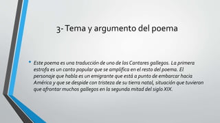 3-Tema y argumento del poema
• Este poema es una traducción de uno de los Cantares gallegos. La primera
estrofa es un canto popular que se amplifica en el resto del poema. El
personaje que habla es un emigrante que está a punto de embarcar hacia
América y que se despide con tristeza de su tierra natal, situación que tuvieron
que afrontar muchos gallegos en la segunda mitad del siglo XIX.
 