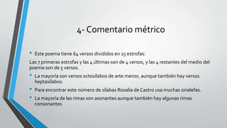 4- Comentario métrico
• Este poema tiene 64 versos divididos en 15 estrofas:
Las 7 primeras estrofas y las 4 últimas son de 4 versos, y las 4 restantes del medio del
poema son de 5 versos.
• La mayoría son versos octosílabos de arte menor, aunque también hay versos
heptasílabos.
• Para encontrar este número de sílabas Rosalía de Castro usa muchas sinalefas.
• La mayoría de las rimas son asonantes aunque también hay algunas rimas
consonantes
 