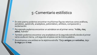 5- Comentario estilístico
• En este poema podemos encontrar muchísimas figuras retoricas como anáforas,
asíndeton, apóstrofe, anadiplosis, polisíndeton, antítesis, comparación y
exclamación.
• Por ejemplo podemos encontrar un asíndeton en el primer verso: “Adiós, ríos;
adíos, fuentes”
• También podemos encontrar una anadiplosis en la segunda estrofa donde el primer
verso acaba en tierra, y el segundo empieza con la misma palabra.
• Encontramos una antítesi en la séptima estrofa: “Dejo amigos por extraños, dejo
la vega por el mar.
 