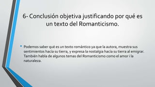 6- Conclusión objetiva justificando por qué es
un texto del Romanticismo.
• Podemos saber qué es un texto romántico ya que la autora, muestra sus
sentimientos hacía su tierra, y expresa la nostalgia hacía su tierra al emigrar.
También habla de algunos temas del Romanticismo como el amor i la
naturaleza.
 