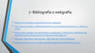 7- Bibliografía o webgrafía.
• https://es.wikipedia.org/wiki/Cantares_gallegos
• http://www.edu365.cat/batxillerat/lectures/castellana/castro/cont_literario_
1.htm
• https://sites.google.com/a/standreu.org/lengua-y-literatura-castellana-de-
bachillerato/17-literatura/10-la-literatura-del-siglo-xix
• http://es.slideshare.net/mireiaa_28/rosala-de-castro-8016492
• http://revistas.ucr.ac.cr/index.php/filyling/article/viewFile/1143/1204
 