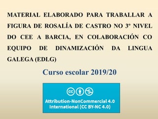 MATERIAL ELABORADO PARA TRABALLAR A
FIGURA DE ROSALÍA DE CASTRO NO 3º NIVEL
DO CEE A BARCIA, EN COLABORACIÓN CO
EQUIPO DE DINAMIZACIÓN DA LINGUA
GALEGA (EDLG)
Curso escolar 2019/20
 