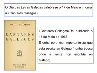 O Día das Letras Galegas celébrase o 17 de Maio en honra
a «Cantares Gallegos».
«Cantares Gallegos» foi publicada o
17 de Maio de 1963.
É unha obra moi importante xa que
está escrita en Galego (nunha época
onde a xente non escribía en
Galego)
 