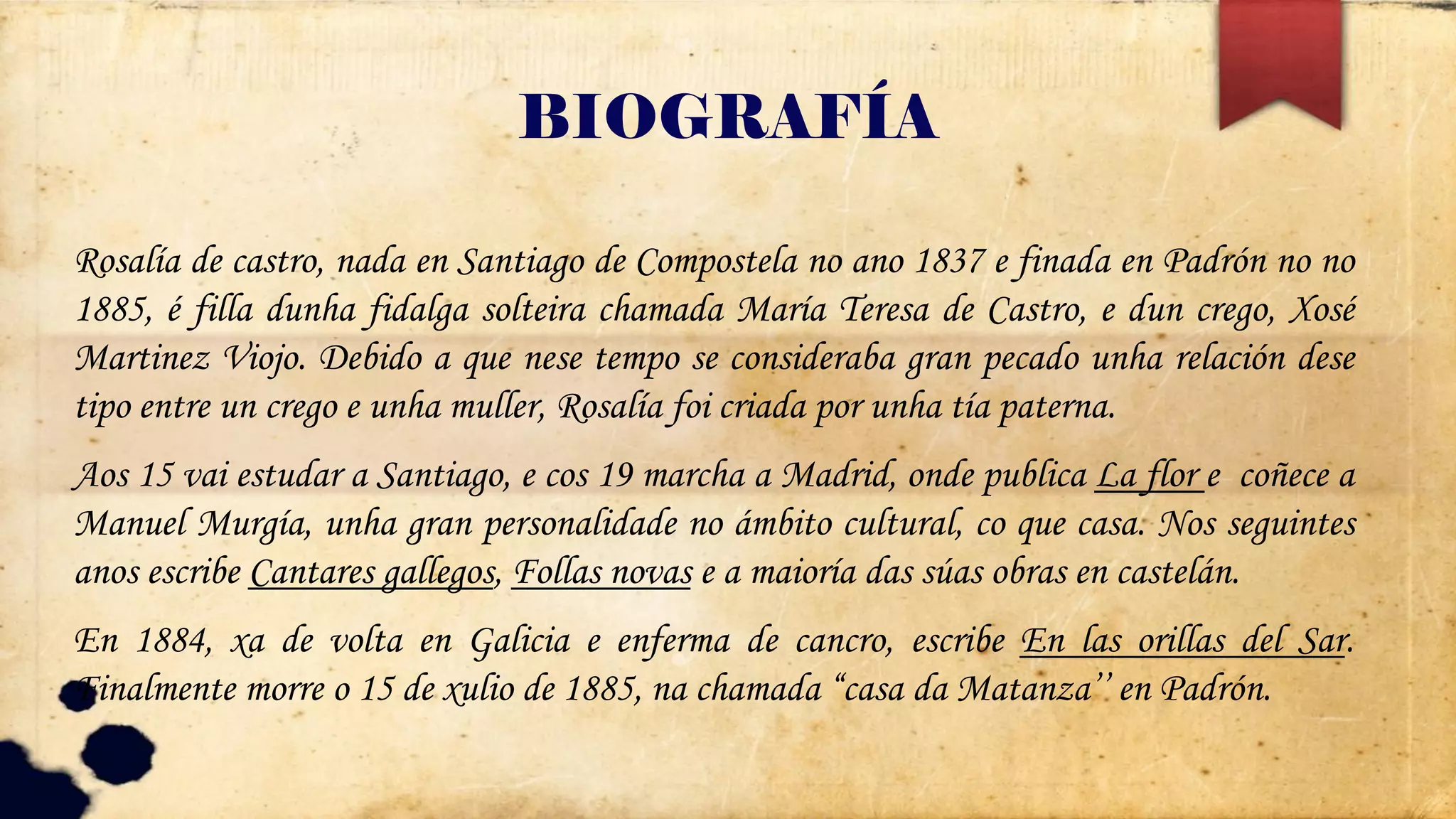 BIOGRAFÍA
Rosalía de castro, nada en Santiago de Compostela no ano 1837 e finada en Padrón no no
1885, é filla dunha fidalga solteira chamada María Teresa de Castro, e dun crego, Xosé
Martinez Viojo. Debido a que nese tempo se consideraba gran pecado unha relación dese
tipo entre un crego e unha muller, Rosalía foi criada por unha tía paterna.
Aos 15 vai estudar a Santiago, e cos 19 marcha a Madrid, onde publica La flor e coñece a
Manuel Murgía, unha gran personalidade no ámbito cultural, co que casa. Nos seguintes
anos escribe Cantares gallegos, Follas novas e a maioría das súas obras en castelán.
En 1884, xa de volta en Galicia e enferma de cancro, escribe En las orillas del Sar.
Finalmente morre o 15 de xulio de 1885, na chamada “casa da Matanza’’ en Padrón.
 