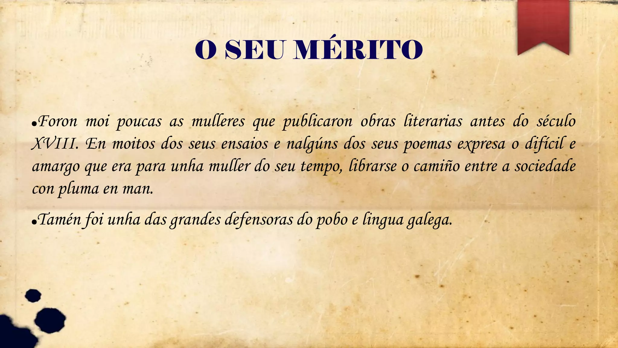 O SEU MÉRITO
●Foron moi poucas as mulleres que publicaron obras literarias antes do século
XVIII. En moitos dos seus ensaios e nalgúns dos seus poemas expresa o difícil e
amargo que era para unha muller do seu tempo, librarse o camiño entre a sociedade
con pluma en man.
●Tamén foi unha das grandes defensoras do pobo e lingua galega.
 