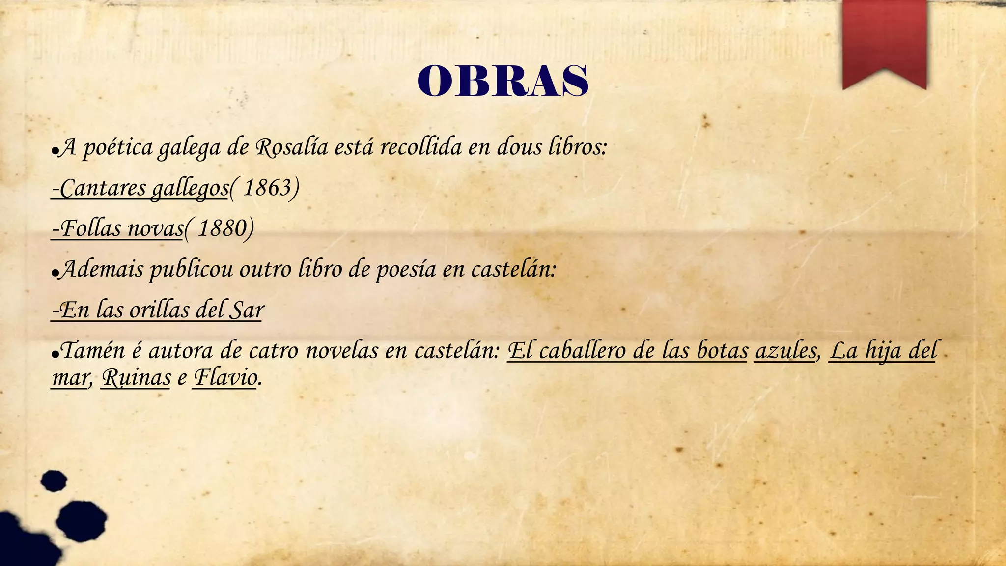 OBRAS
●A poética galega de Rosalía está recollida en dous libros:
-Cantares gallegos( 1863)
-Follas novas( 1880)
●Ademais publicou outro libro de poesía en castelán:
-En las orillas del Sar
●Tamén é autora de catro novelas en castelán: El caballero de las botas azules, La hija del
mar, Ruinas e Flavio.
 