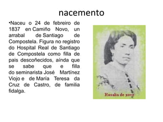 nacemento
•Naceu o 24 de febreiro de
1837 en Camiño Novo, un
arrabal de Santiago de
Compostela. Figura no registro
do Hospital Real de Santiago
de Compostela como filla de
pais descoñecidos, aínda que
se sabe que e filla
do seminarista José Martínez
Viojo e de María Teresa da
Cruz de Castro, de familia
fidalga.
 