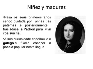 Niñez y madurez
•Pasa os seus primeros anos
sendo cuidada por unhas tías
paternas e posteriormente
trasládase a Padrón para vivir
coa súa nai.
•A súa curiosidade enseñoulle o
galego e fíxolle coñecer a
poesía popular nesta lingua.
 
