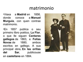 matrimonio
•Viaxa a Madrid en 1856,
donde conoce a Manuel
Murguía, con quen contrae
matrimonio.
•En 1857 publica o seu
primeiro libro poético, La Flor,
o que lle siguen Cantares
gallegos de 1863, e Follas
Novas de 1880, ambos
escritos en gallego. A sua
principal obra, En las orillas
del Sar, publicouse
en castellano en 1884.
 