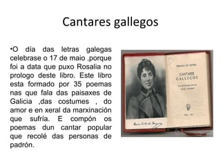 Cantares gallegos
•O día das letras galegas
celebrase o 17 de maio ,porque
foi a data que puxo Rosalia no
prologo deste libro. Este libro
esta formado por 35 poemas
nas que fala das paisaxes de
Galicia ,das costumes , do
amor e en xeral da marxinación
que sufría. E compón os
poemas dun cantar popular
que recolé das personas de
padrón.
 