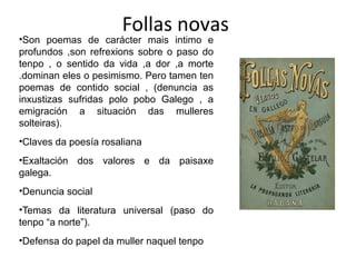 Follas novas
•Son poemas de carácter mais intimo e
profundos ,son refrexions sobre o paso do
tenpo , o sentido da vida ,a dor ,a morte
.dominan eles o pesimismo. Pero tamen ten
poemas de contido social , (denuncia as
inxustizas sufridas polo pobo Galego , a
emigración a situación das mulleres
solteiras).
•Claves da poesía rosaliana
•Exaltación dos valores e da paisaxe
galega.
•Denuncia social
•Temas da literatura universal (paso do
tenpo “a norte”).
•Defensa do papel da muller naquel tenpo
 