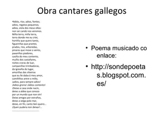 Obra cantares gallegos
•Adiós, ríos; adios, fontes;
adios, regatos pequenos;
adios, vista dos meus ollos:
non sei cando nos veremos.
Miña terra, miña terra,
terra donde me eu criei,
hortiña que quero tanto,
figueiriñas que prantei,
prados, ríos, arboredas,
pinares que move o vento,
paxariños piadores,
casiña do meu contento,
muíño dos castañares,
noites craras de luar,
campaniñas trimbadoras,
da igrexiña do lugar,
amoriñas das silveiras
que eu lle daba ó meu amor,
camiñiños antre o millo,
¡adios, para sempre adios!
¡Adios groria! ¡Adios contento!
¡Deixo a casa onde nacín,
deixo a aldea que conozo
por un mundo que non vin!
Deixo amigos por estraños,
deixo a veiga polo mar,
deixo, en fin, canto ben quero...
¡Quen pudera non deixar!...
.........................................
●
Poema musicado co
enlace:
●
http://sondepoeta
s.blogspot.com.
es/
 
