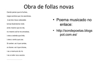 Obra de follas novas
Cando penso que te fuches,
negra sombra que me asombras,
ó pé dos meus cabezales
tornas facéndome mofa
ando maxino que es ida,
no mesmo sol te me amostras,
i eres a estrela que brila,
i eres o vento que zoa.
Si cantan, es ti que cantas,
si choran, es ti que choras,
i es o marmurio do río
i es a noite i es a aurora.
……………………….
●
Poema musicado no
enlace:
●
http://sondepoetas.blogs
pot.com.es/
 