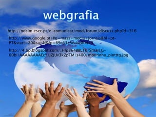 http://ndsim.esec.pt/e-comunicar/mod/forum/discuss.php?d=316
http://www.google.pt/#q=mass+media+jornais&hl=pt-
PT&start=20&sa=N&fp=69c63a5ecbe80443
http://4.bp.blogspot.com/_Hlp364BBLTk/Sm3J1G-
00bI/AAAAAAAAEcY/jZJUv3kZpTM/s400/mourinho_pintttg.jpg
 