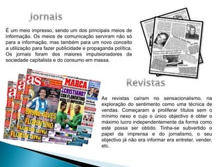 É um meio impresso, sendo um dos principais meios de
informação. Os meios de comunicação serviram não só
para a informação, mas também para um novo conceito
a utilização para fazer publicidade e propaganda política.
Os jornais foram dos maiores impulsionadores da
sociedade capitalista e do consumo em massa.
As revistas caíram no sensacionalismo, na
exploração do sentimento como uma técnica de
vendas. Começaram a proliferar títulos sem o
mínimo nexo e cujo o único objectivo é obter o
máximo lucro independentemente da forma como
este possa ser obtido. Tinha-se subvertido o
papel da imprensa e do jornalismo, o seu
objectivo já não era informar era entreter, vender,
etc.
 