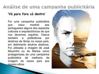‘Vá para fora cá dentro’
Foi uma campanha publicitária
que visou mostrar aos
portugueses alguns dos aspectos
culturais e arquitectónicos de que
nos devemos orgulhar. Visava
também a preferência por
destinos de férias no nosso país,
em detrimento doutros destinos.
Foi utilizada a imagem de José
Mourinho ou de Marisa como
protagonistas de uma campanha
publicitária de melhoria da
imagem do nosso país aos
nossos olhos.
 