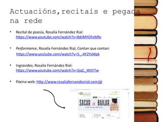Actuacións,recitais e pegada
na rede
• Recital de poesía, Rosalía Fernández Rial:
https://www.youtube.com/watch?v=BdJMYOFeMfo
• Performance, Rosalía Fernández Rial, Contan que contan:
https://www.youtube.com/watch?v=5_-AY2YsMpk
• Ingravidez, Rosalía Fernández Rial:
https://www.youtube.com/watch?v=3jqC_WljY7w
• Páxina web: http://www.rosaliafernandezrial.com/gl
 