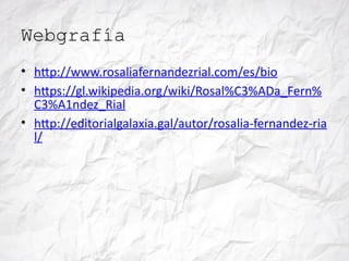 Webgrafía
• http://www.rosaliafernandezrial.com/es/bio
• https://gl.wikipedia.org/wiki/Rosal%C3%ADa_Fern%
C3%A1ndez_Rial
• http://editorialgalaxia.gal/autor/rosalia-fernandez-ria
l/
 