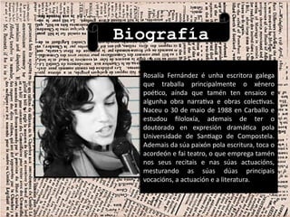 Biografía
Rosalía Fernández é unha escritora galega
que traballa principalmente o xénero
poético, aínda que tamén ten ensaios e
algunha obra narrativa e obras colectivas.
Naceu o 30 de maio de 1988 en Carballo e
estudou filoloxía, ademais de ter o
doutorado en expresión dramática pola
Universidade de Santiago de Compostela.
Ademais da súa paixón pola escritura, toca o
acordeón e fai teatro, o que emprega tamén
nos seus recitais e nas súas actuacións,
mesturando as súas dúas principais
vocacións, a actuación e a literatura.
Rosalía Fernández é unha escritora galega
que traballa principalmente o xénero
poético, aínda que tamén ten ensaios e
algunha obra narrativa e obras colectivas.
Naceu o 30 de maio de 1988 en Carballo e
estudou filoloxía, ademais de ter o
doutorado en expresión dramática pola
Universidade de Santiago de Compostela.
Ademais da súa paixón pola escritura, toca o
acordeón e fai teatro, o que emprega tamén
nos seus recitais e nas súas actuacións,
mesturando as súas dúas principais
vocacións, a actuación e a literatura.
 