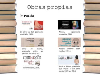 Obras propias
 POESÍA
En clave de Sol, poemario
musicado, 2009 .
Átonos, «poemario
sensorial», 2011.
Vinte en escena,
poemario sobre as
persoas sen teito, 2012.
Ningún amante sabe
conducir, 2014.
Contra-acción, 2016.
Sacar a bailar, poemario
que inclúe a súa obra
dende 2009 ata 2016.
 