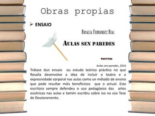 Obras propias
 ENSAIO
Aulas sen paredes, 2016
Trátase dun ensaio ou estudo teórico práctico no que
Rosalía desenvolve a idea de incluír o teatro e a
expresividade corporal nas aulas como un método de ensino
que pode resultar máis beneficioso que o actual. Esta
escritora sempre defendeu o uso pedagóxico das artes
escénicas nas aulas e tamén escribiu sobre iso na súa Tese
de Doutoramento.
 