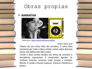 Obras propias
 NARRATIVA
BONUS TRACK, 2018
Trátase do seu único libro de narrativa. É unha obra
composta por vinte e dous relatos curtos sobre diversos
temas. Ela define este libro como:
«Vinte e dous contos tecidos con letras de cancións e
derradeiras esperanzas. É importante agardar. As
mellores historias comezan onde remata a melodía.
Resiste. E cando a música repouse, entrará a literatura a
bailar.»
Booktrailer: https://youtu.be/klomcuqURUw
 