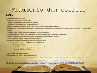 Fragmento dun escrito
A CEN
As poetas 2.0 da xeración 2.000:
• Conducimos sen freos nin marcha atrás.
• Cuspimos civilizadamente polas fiestras da liberdade.
• Conquistamos estradas literarias xamais transitadas.
• Bailamos hip hops internacionais a 6x8, con acento de muiñeira moderna e cresta punk.
• Atropelamos as etiquetaxes estruturalistas e eriximos novos sinais de tráfico –heterhomo, occiriental, black and white.... C’mon, c’mon,
Velaí vai!
• Estudamos todas as letras dos carnés vixente con esforzo e humildade.
• Pilotamos aeronaves virtuais, alén dos formatos impresos, na estratosfera da interdisciplinariedade.
• Violamos as medianas que dividen os xéneros –humanos e literarios- de xeito artificial.
• Saímos á escena da estrada con espectáculos conceptuais.
• Prendemos, co lume do intelecto, foguetes dun desexo irracional.
• Somos a pólvora do presente – PARÍMONOS EN CADA ESTALO:
- Con siso e velocidade.
- Na corda frouxa da Vangarda: poesía sen pantasmas!
- Percutindo SISMOS nos ISMOS
• IMOS // NÓS // AGORA IMOS NÓS!
XENTE NOVA E LEÑA VERDE... A FUME DE CAROZO!
Manifesto pronunciado pola autora na Universidade de Vigo o 24 de setembro de 2014 no Ciclo de mesas redondas, Rosalía Fernández Rial
Manifesto completo recitado pola autora: https://tv.uvigo.es/video/5b5b42068f42087e19e5be89
 