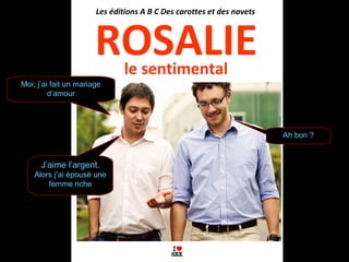 le sentimental
ROSALIE
Les éditions A B C Des carottes et des navets
Moi, j’ai fait un mariage
d’amour
J’aime l’argent.
Alors j’ai épousé une
femme riche
Ah bon ?
 