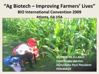 “ Ag Biotech – Improving Farmers’ Lives” BIO International Convention 2009 Atlanta, GA USA ROSALIE M. ELLASUS Smallholder Farmer Immediate Past President PHILMAIZE 